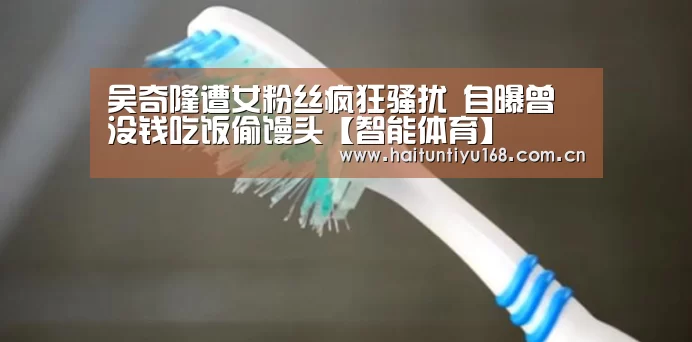 吴奇隆遭女粉丝疯狂骚扰 自曝曾没钱吃饭偷馒头【智能体育】(图1) 智能体育